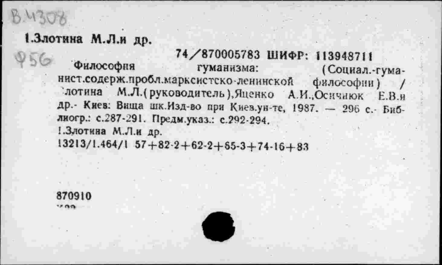 ﻿1.3лотина М.Л.и др.
74/870005783 ШИФР: 113948711
Философия	гуманизма:	(Социал.-гума-
нист.содерж.пробл.марксистсколенинской философии) / лотина М.Л.( руководитель),Яценко А.И.,Осичнюк Е.В.и др.- Киев; Вища шк.Изд-во при Киев.ун-те, 1987. — 296 с.- Г»иб-лиогр.: с.287-291. Предм.указ.: с.292-294.
1-Злотина М.Л.и др.
13213/1.464/1 57+82 2+62-2+65-3+74-16+83
870910